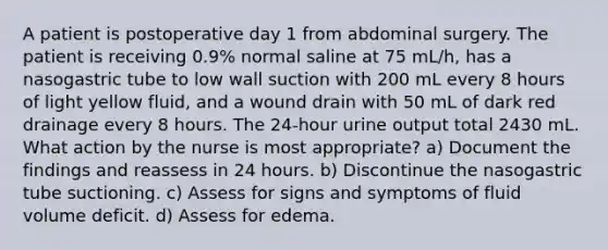 A patient is postoperative day 1 from abdominal surgery. The patient is receiving 0.9% normal saline at 75 mL/h, has a nasogastric tube to low wall suction with 200 mL every 8 hours of light yellow fluid, and a wound drain with 50 mL of dark red drainage every 8 hours. The 24-hour urine output total 2430 mL. What action by the nurse is most appropriate? a) Document the findings and reassess in 24 hours. b) Discontinue the nasogastric tube suctioning. c) Assess for signs and symptoms of fluid volume deficit. d) Assess for edema.