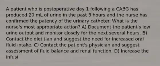 A patient who is postoperative day 1 following a CABG has produced 20 mL of urine in the past 3 hours and the nurse has confirmed the patency of the urinary catheter. What is the nurse's most appropriate action? A) Document the patient's low urine output and monitor closely for the next several hours. B) Contact the dietitian and suggest the need for increased oral fluid intake. C) Contact the patient's physician and suggest assessment of fluid balance and renal function. D) Increase the infusi