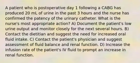 A patient who is postoperative day 1 following a CABG has produced 20 mL of urine in the past 3 hours and the nurse has confirmed the patency of the urinary catheter. What is the nurse's most appropriate action? A) Document the patient's low urine output and monitor closely for the next several hours. B) Contact the dietitian and suggest the need for increased oral fluid intake. C) Contact the patient's physician and suggest assessment of fluid balance and renal function. D) Increase the infusion rate of the patient's IV fluid to prompt an increase in renal function.