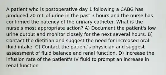 A patient who is postoperative day 1 following a CABG has produced 20 mL of urine in the past 3 hours and the nurse has confirmed the patency of the urinary catheter. What is the nurse's most appropriate action? A) Document the patient's low urine output and monitor closely for the next several hours. B) Contact the dietitian and suggest the need for increased oral fluid intake. C) Contact the patient's physician and suggest assessment of fluid balance and renal function. D) Increase the infusion rate of the patient's IV fluid to prompt an increase in renal function