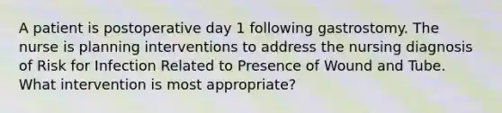 A patient is postoperative day 1 following gastrostomy. The nurse is planning interventions to address the nursing diagnosis of Risk for Infection Related to Presence of Wound and Tube. What intervention is most appropriate?