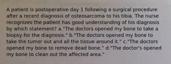 A patient is postoperative day 1 following a surgical procedure after a recent diagnosis of osteosarcoma to his tibia. The nurse recognizes the patient has good understanding of his diagnosis by which statement? a."The doctors opened my bone to take a biopsy for the diagnosis." b."The doctors opened my bone to take the tumor out and all the tissue around it." c."The doctors opened my bone to remove dead bone." d."The doctor's opened my bone to clean out the affected area."