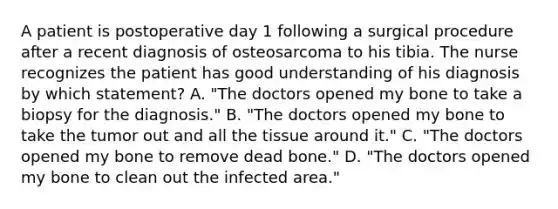 A patient is postoperative day 1 following a surgical procedure after a recent diagnosis of osteosarcoma to his tibia. The nurse recognizes the patient has good understanding of his diagnosis by which statement? A. "The doctors opened my bone to take a biopsy for the diagnosis." B. "The doctors opened my bone to take the tumor out and all the tissue around it." C. "The doctors opened my bone to remove dead bone." D. "The doctors opened my bone to clean out the infected area."