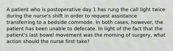 A patient who is postoperative day 1 has rung the call light twice during the nurse's shift in order to request assistance transferring to a bedside commode. In both cases, however, the patient has been unable to defecate. In light of the fact that the patient's last bowel movement was the morning of surgery, what action should the nurse first take?