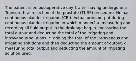 The patient is on postoperative day 1 after having undergone a Transurethral resection of the prostate (TURP) procedure. He has continuous bladder irrigation (CBI). Actual urine output during continuous bladder irrigation in which manner? a. measuring and recording all fluid output in the drainage bag. b. measuring the total output and deducting the total of the irrigating and intravenous solutions. c. adding the total of the intravenous and irrigating solutions and then deducting the amount of output. d. measuring total output and deducting the amount of irrigating solution used.