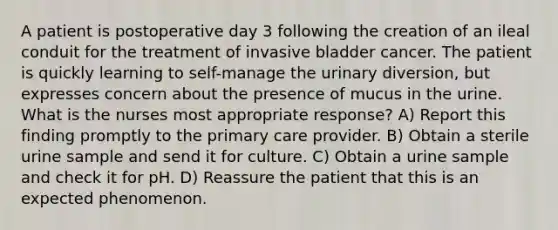 A patient is postoperative day 3 following the creation of an ileal conduit for the treatment of invasive bladder cancer. The patient is quickly learning to self-manage the urinary diversion, but expresses concern about the presence of mucus in the urine. What is the nurses most appropriate response? A) Report this finding promptly to the primary care provider. B) Obtain a sterile urine sample and send it for culture. C) Obtain a urine sample and check it for pH. D) Reassure the patient that this is an expected phenomenon.