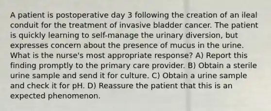 A patient is postoperative day 3 following the creation of an ileal conduit for the treatment of invasive bladder cancer. The patient is quickly learning to self-manage the urinary diversion, but expresses concern about the presence of mucus in the urine. What is the nurse's most appropriate response? A) Report this finding promptly to the primary care provider. B) Obtain a sterile urine sample and send it for culture. C) Obtain a urine sample and check it for pH. D) Reassure the patient that this is an expected phenomenon.