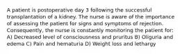 A patient is postoperative day 3 following the successful transplantation of a kidney. The nurse is aware of the importance of assessing the patient for signs and symptoms of rejection. Consequently, the nurse is constantly monitoring the patient for: A) Decreased level of consciousness and pruritus B) Oliguria and edema C) Pain and hematuria D) Weight loss and lethargy