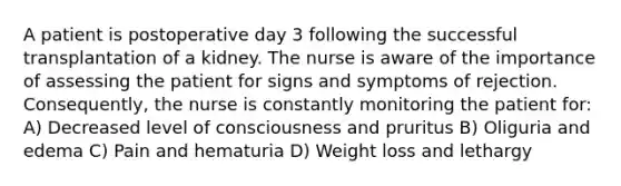 A patient is postoperative day 3 following the successful transplantation of a kidney. The nurse is aware of the importance of assessing the patient for signs and symptoms of rejection. Consequently, the nurse is constantly monitoring the patient for: A) Decreased level of consciousness and pruritus B) Oliguria and edema C) Pain and hematuria D) Weight loss and lethargy