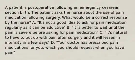 A patient is postoperative following an emergency cesarean section birth. The patient asks the nurse about the use of pain medication following surgery. What would be a correct response by the nurse? A. "It's not a good idea to ask for pain medication regularly as it can be addictive" B. "It is better to wait until the pain is severe before asking for pain medication" C. "It's natural to have to put up with pain after surgery and it will lessen in intensity in a few days" D. "Your doctor has prescribed pain medications for you, which you should request when you have pain"