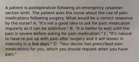 A patient is postoperative following an emergency cesarean section birth. The patient asks the nurse about the use of pain medications following surgery. What would be a correct response by the nurse? A. "It's not a good idea to ask for pain medication regularly as it can be addictive." B. "It is better to wait until the pain is severe before asking for pain medication." C. "It's natural to have to put up with pain after surgery and it will lessen in intensity in a few days." D. "Your doctor has prescribed pain medications for you, which you should request when you have pain."