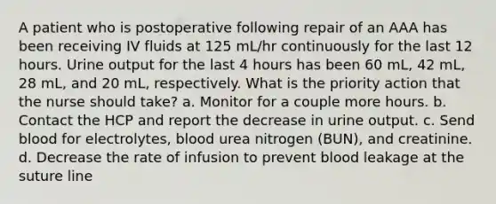 A patient who is postoperative following repair of an AAA has been receiving IV fluids at 125 mL/hr continuously for the last 12 hours. Urine output for the last 4 hours has been 60 mL, 42 mL, 28 mL, and 20 mL, respectively. What is the priority action that the nurse should take? a. Monitor for a couple more hours. b. Contact the HCP and report the decrease in urine output. c. Send blood for electrolytes, blood urea nitrogen (BUN), and creatinine. d. Decrease the rate of infusion to prevent blood leakage at the suture line