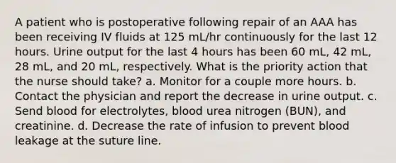 A patient who is postoperative following repair of an AAA has been receiving IV fluids at 125 mL/hr continuously for the last 12 hours. Urine output for the last 4 hours has been 60 mL, 42 mL, 28 mL, and 20 mL, respectively. What is the priority action that the nurse should take? a. Monitor for a couple more hours. b. Contact the physician and report the decrease in urine output. c. Send blood for electrolytes, blood urea nitrogen (BUN), and creatinine. d. Decrease the rate of infusion to prevent blood leakage at the suture line.