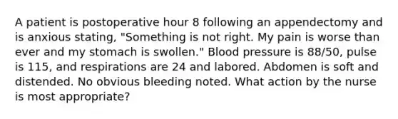 A patient is postoperative hour 8 following an appendectomy and is anxious stating, "Something is not right. My pain is worse than ever and my stomach is swollen." <a href='https://www.questionai.com/knowledge/kD0HacyPBr-blood-pressure' class='anchor-knowledge'>blood pressure</a> is 88/50, pulse is 115, and respirations are 24 and labored. Abdomen is soft and distended. No obvious bleeding noted. What action by the nurse is most appropriate?