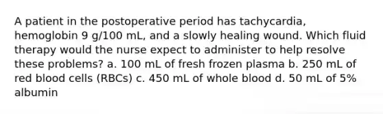 A patient in the postoperative period has tachycardia, hemoglobin 9 g/100 mL, and a slowly healing wound. Which fluid therapy would the nurse expect to administer to help resolve these problems? a. 100 mL of fresh frozen plasma b. 250 mL of red blood cells (RBCs) c. 450 mL of whole blood d. 50 mL of 5% albumin