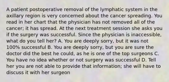 A patient postoperative removal of the lymphatic system in the axillary region is very concerned about the cancer spreading. You read in her chart that the physician has not removed all of the cancer; it has spread. At the next treatment session she asks you if the surgery was successful. Since the physician is inaccessible, what do you tell her? A. You are deeply sorry, but it was not 100% successful B. You are deeply sorry, but you are sure the doctor did the best he could, as he is one of the top surgeons C. You have no idea whether or not surgery was successful D. Tell her you are not able to provide that information; she will have to discuss it with her surgeon