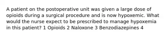 A patient on the postoperative unit was given a large dose of opioids during a surgical procedure and is now hypoxemic. What would the nurse expect to be prescribed to manage hypoxemia in this patient? 1 Opioids 2 Naloxone 3 Benzodiazepines 4