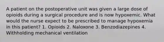 A patient on the postoperative unit was given a large dose of opioids during a surgical procedure and is now hypoxemic. What would the nurse expect to be prescribed to manage hypoxemia in this patient? 1. Opioids 2. Naloxone 3. Benzodiazepines 4. Withholding mechanical ventilation