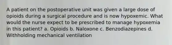 A patient on the postoperative unit was given a large dose of opioids during a surgical procedure and is now hypoxemic. What would the nurse expect to be prescribed to manage hypoxemia in this patient? a. Opioids b. Naloxone c. Benzodiazepines d. Withholding mechanical ventilation