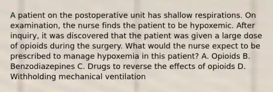 A patient on the postoperative unit has shallow respirations. On examination, the nurse finds the patient to be hypoxemic. After inquiry, it was discovered that the patient was given a large dose of opioids during the surgery. What would the nurse expect to be prescribed to manage hypoxemia in this patient? A. Opioids B. Benzodiazepines C. Drugs to reverse the effects of opioids D. Withholding mechanical ventilation