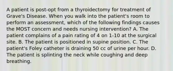 A patient is post-opt from a thyroidectomy for treatment of Grave's Disease. When you walk into the patient's room to perform an assessment, which of the following findings causes the MOST concern and needs nursing intervention? A. The patient complains of a pain rating of 4 on 1-10 at the surgical site. B. The patient is positioned in supine position. C. The patient's Foley catheter is draining 50 cc of urine per hour. D. The patient is splinting the neck while coughing and deep breathing.