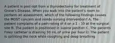 A patient is post-opt from a thyroidectomy for treatment of Grave's Disease. When you walk into the patient's room to perform an assessment, which of the following findings causes the MOST concern and needs nursing intervention? A. The patient complains of a pain rating of 4 on a 1 - 10 at the surgical site B. The patient is positioned in supine position C. The patients Foley catheter is draining 50 mL of urine per hour D. The patient is splinting the neck while coughing and deep breathing