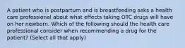 A patient who is postpartum and is breastfeeding asks a health care professional about what effects taking OTC drugs will have on her newborn. Which of the following should the health care professional consider when recommending a drug for the patient? (Select all that apply)