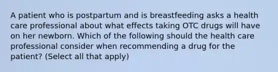 A patient who is postpartum and is breastfeeding asks a health care professional about what effects taking OTC drugs will have on her newborn. Which of the following should the health care professional consider when recommending a drug for the patient? (Select all that apply)