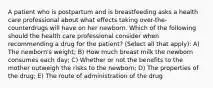 A patient who is postpartum and is breastfeeding asks a health care professional about what effects taking over-the-counterdrugs will have on her newborn. Which of the following should the health care professional consider when recommending a drug for the patient? (Select all that apply): A) The newborn's weight; B) How much breast milk the newborn consumes each day; C) Whether or not the benefits to the mother outweigh the risks to the newborn; D) The properties of the drug; E) The route of administration of the drug