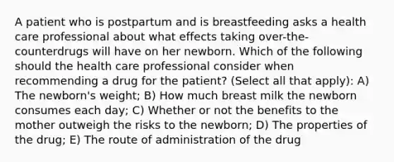 A patient who is postpartum and is breastfeeding asks a health care professional about what effects taking over-the-counterdrugs will have on her newborn. Which of the following should the health care professional consider when recommending a drug for the patient? (Select all that apply): A) The newborn's weight; B) How much breast milk the newborn consumes each day; C) Whether or not the benefits to the mother outweigh the risks to the newborn; D) The properties of the drug; E) The route of administration of the drug