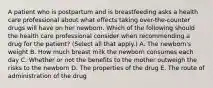 A patient who is postpartum and is breastfeeding asks a health care professional about what effects taking over-the-counter drugs will have on her newborn. Which of the following should the health care professional consider when recommending a drug for the patient? (Select all that apply.) A. The newborn's weight B. How much breast milk the newborn consumes each day C. Whether or not the benefits to the mother outweigh the risks to the newborn D. The properties of the drug E. The route of administration of the drug