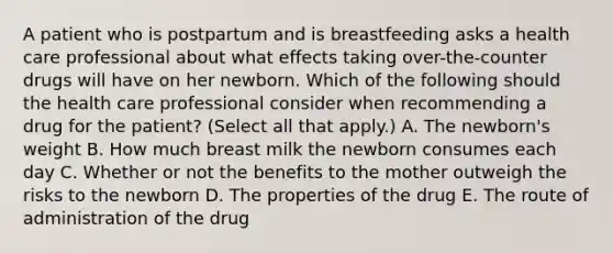 A patient who is postpartum and is breastfeeding asks a health care professional about what effects taking over-the-counter drugs will have on her newborn. Which of the following should the health care professional consider when recommending a drug for the patient? (Select all that apply.) A. The newborn's weight B. How much breast milk the newborn consumes each day C. Whether or not the benefits to the mother outweigh the risks to the newborn D. The properties of the drug E. The route of administration of the drug