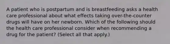 A patient who is postpartum and is breastfeeding asks a health care professional about what effects taking over-the-counter drugs will have on her newborn. Which of the following should the health care professional consider when recommending a drug for the patient? (Select all that apply.)