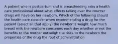 A patient who is postpartum and is breastfeeding asks a health care professional about what effects taking over the counter drugs will have on her newborn. Which of the following should the health care consider when recommending a drug for the patient (select all that apply) the newborns weight how much breast milk the newborn consumes each day whether or not the benefits to the mother outweigh the risks to the newborn the properties of the drug the rout of administration