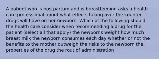 A patient who is postpartum and is breastfeeding asks a health care professional about what effects taking over the counter drugs will have on her newborn. Which of the following should the health care consider when recommending a drug for the patient (select all that apply) the newborns weight how much breast milk the newborn consumes each day whether or not the benefits to the mother outweigh the risks to the newborn the properties of the drug the rout of administration