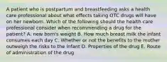 A patient who is postpartum and breastfeeding asks a health care professional about what effects taking OTC drugs will have on her newborn. Which of the following should the health care professional consider when recommending a drug for the patient? A. new born's weight B. How much breast milk the infant consumes each day C. Whether or not the benefits to the mother outweigh the risks to the infant D. Properties of the drug E. Route of administration of the drug