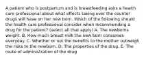 A patient who is postpartum and is breastfeeding asks a health care professional about what effects taking over the counter drugs will have on her new born. Which of the following should the health care professional consider when recommending a drug for the patient? (select all that apply) A. The newborns weight. B. How much breast milk the new born consumes everyday. C. Whether or not the benefits to the mother outweigh the risks to the newborn. D. The properties of the drug. E. The route of administration of the drug