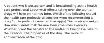 A patient who is postpartum and is breastfeeding asks a health care professional about what effects taking over the counter drugs will have on her new born. Which of the following should the health care professional consider when recommending a drug for the patient? (select all that apply) The newborns weight. How much breast milk the new born consumes everyday. Whether or not the benefits to the mother outweigh the risks to the newborn. The properties of the drug. The route of administration of the drug