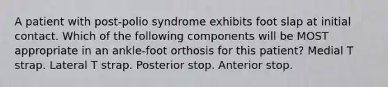 A patient with post-polio syndrome exhibits foot slap at initial contact. Which of the following components will be MOST appropriate in an ankle-foot orthosis for this patient? Medial T strap. Lateral T strap. Posterior stop. Anterior stop.