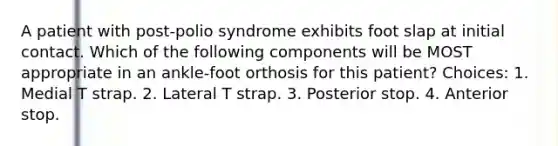 A patient with post-polio syndrome exhibits foot slap at initial contact. Which of the following components will be MOST appropriate in an ankle-foot orthosis for this patient? Choices: 1. Medial T strap. 2. Lateral T strap. 3. Posterior stop. 4. Anterior stop.