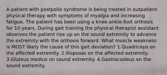 A patient with postpolio syndrome is being treated in outpatient physical therapy with symptoms of myalgia and increasing fatigue. The patient has been using a knee-ankle-foot orthosis for 10 years. During gait training the physical therapist assistant observes the patient rise up on the sound extremity to advance the extremity with the orthosis forward. What muscle weakness is MOST likely the cause of this gait deviation? 1.Quadriceps on the affected extremity. 2.Iliopsoas on the affected extremity. 3.Gluteus medius on sound extremity. 4.Gastrocsoleus on the sound extremity.