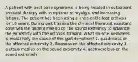 A patient with post-polio syndrome is being treated in outpatient physical therapy with symptoms of myalgia and increasing fatigue. The patient has been using a knee-ankle-foot orthosis for 10 years. During gait training the physical therapist assistant observes the patient rise up on the sound extremity to advance the extremity with the orthosis forward. What muscle weakness is most likely the cause of this gait deviation? 1. quadriceps on the affected extremity 2. iliopsoas on the affected extremity 3. gluteus medius on the sound extremity 4. gastrocsoleus on the sound extremely