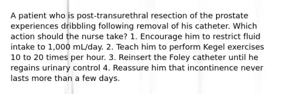 A patient who is post-transurethral resection of the prostate experiences dribbling following removal of his catheter. Which action should the nurse take? 1. Encourage him to restrict fluid intake to 1,000 mL/day. 2. Teach him to perform Kegel exercises 10 to 20 times per hour. 3. Reinsert the Foley catheter until he regains urinary control 4. Reassure him that incontinence never lasts more than a few days.