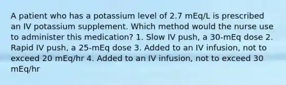 A patient who has a potassium level of 2.7 mEq/L is prescribed an IV potassium supplement. Which method would the nurse use to administer this medication? 1. Slow IV push, a 30-mEq dose 2. Rapid IV push, a 25-mEq dose 3. Added to an IV infusion, not to exceed 20 mEq/hr 4. Added to an IV infusion, not to exceed 30 mEq/hr