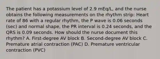 The patient has a potassium level of 2.9 mEq/L, and the nurse obtains the following measurements on the rhythm strip: Heart rate of 86 with a regular rhythm, the P wave is 0.06 seconds (sec) and normal shape, the PR interval is 0.24 seconds, and the QRS is 0.09 seconds. How should the nurse document this rhythm? A. First-degree AV block B. Second-degree AV block C. Premature atrial contraction (PAC) D. Premature ventricular contraction (PVC)