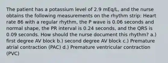 The patient has a potassium level of 2.9 mEq/L, and the nurse obtains the following measurements on the rhythm strip: Heart rate 86 with a regular rhythm, the P wave is 0.06 seconds and normal shape, the PR interval is 0.24 seconds, and the QRS is 0.09 seconds. How should the nurse document this rhythm? a.) first degree AV block b.) second degree AV block c.) Premature atrial contraction (PAC) d.) Premature ventricular contraction (PVC)