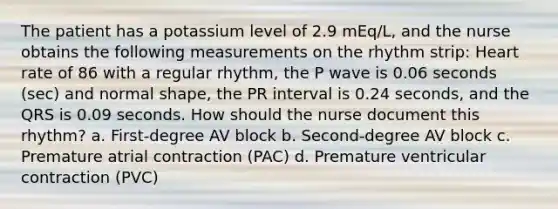 The patient has a potassium level of 2.9 mEq/L, and the nurse obtains the following measurements on the rhythm strip: Heart rate of 86 with a regular rhythm, the P wave is 0.06 seconds (sec) and normal shape, the PR interval is 0.24 seconds, and the QRS is 0.09 seconds. How should the nurse document this rhythm? a. First-degree AV block b. Second-degree AV block c. Premature atrial contraction (PAC) d. Premature ventricular contraction (PVC)