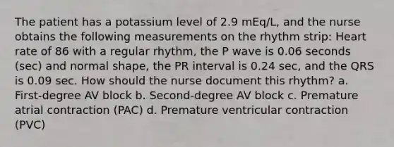 The patient has a potassium level of 2.9 mEq/L, and the nurse obtains the following measurements on the rhythm strip: Heart rate of 86 with a regular rhythm, the P wave is 0.06 seconds (sec) and normal shape, the PR interval is 0.24 sec, and the QRS is 0.09 sec. How should the nurse document this rhythm? a. First-degree AV block b. Second-degree AV block c. Premature atrial contraction (PAC) d. Premature ventricular contraction (PVC)