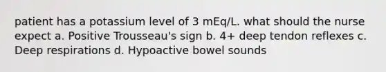 patient has a potassium level of 3 mEq/L. what should the nurse expect a. Positive Trousseau's sign b. 4+ deep tendon reflexes c. Deep respirations d. Hypoactive bowel sounds