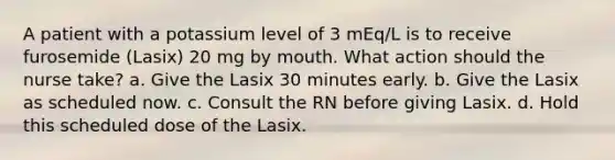 A patient with a potassium level of 3 mEq/L is to receive furosemide (Lasix) 20 mg by mouth. What action should the nurse take? a. Give the Lasix 30 minutes early. b. Give the Lasix as scheduled now. c. Consult the RN before giving Lasix. d. Hold this scheduled dose of the Lasix.